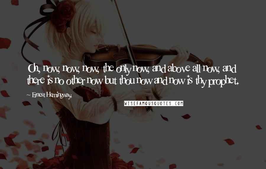 Ernest Hemingway, Quotes: Oh, now, now, now, the only now, and above all now, and there is no other now but thou now and now is thy prophet.