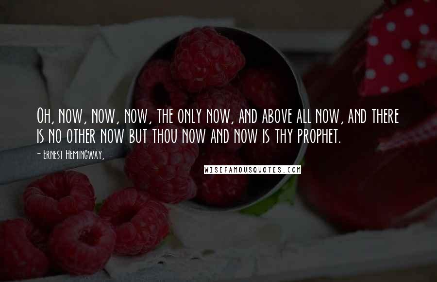 Ernest Hemingway, Quotes: Oh, now, now, now, the only now, and above all now, and there is no other now but thou now and now is thy prophet.