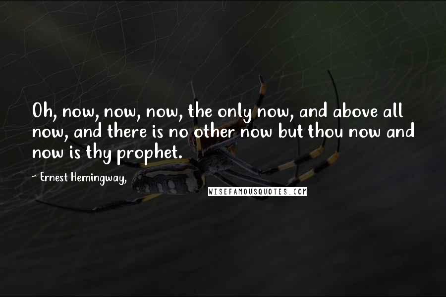 Ernest Hemingway, Quotes: Oh, now, now, now, the only now, and above all now, and there is no other now but thou now and now is thy prophet.