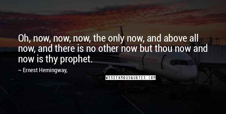 Ernest Hemingway, Quotes: Oh, now, now, now, the only now, and above all now, and there is no other now but thou now and now is thy prophet.