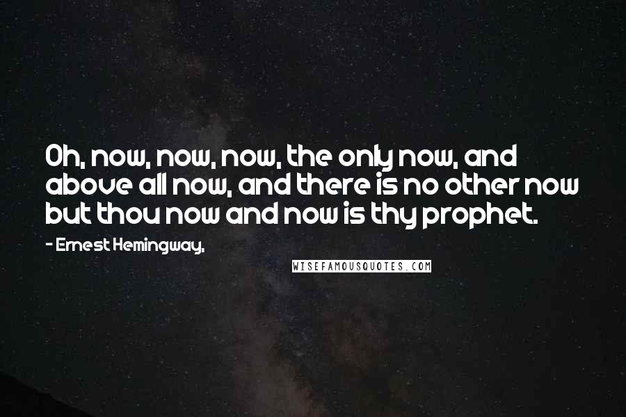 Ernest Hemingway, Quotes: Oh, now, now, now, the only now, and above all now, and there is no other now but thou now and now is thy prophet.