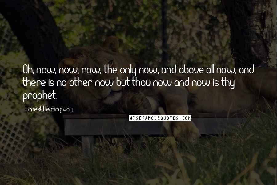 Ernest Hemingway, Quotes: Oh, now, now, now, the only now, and above all now, and there is no other now but thou now and now is thy prophet.