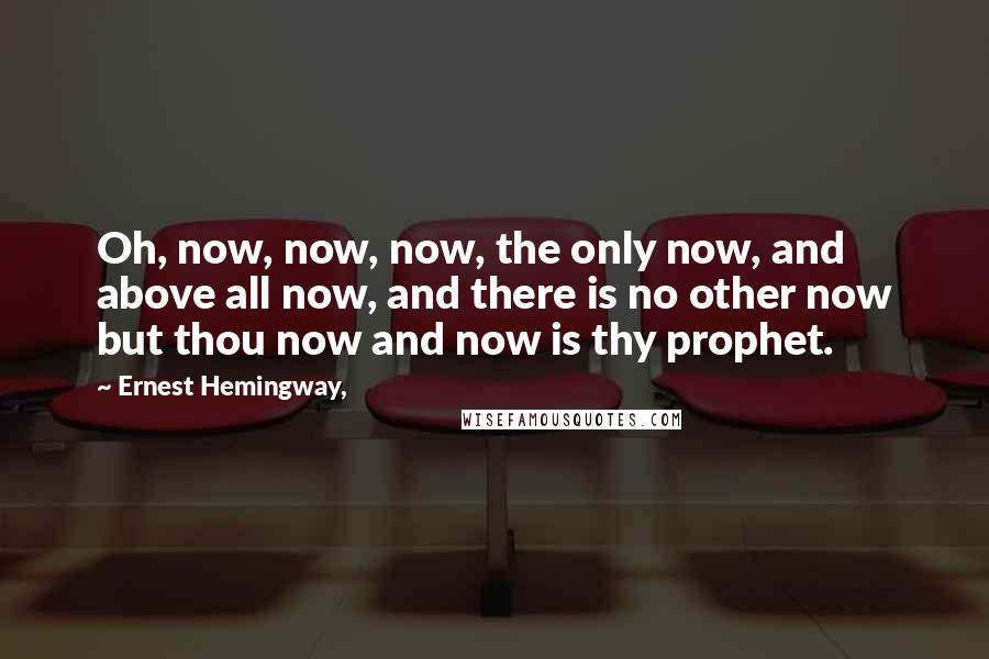 Ernest Hemingway, Quotes: Oh, now, now, now, the only now, and above all now, and there is no other now but thou now and now is thy prophet.