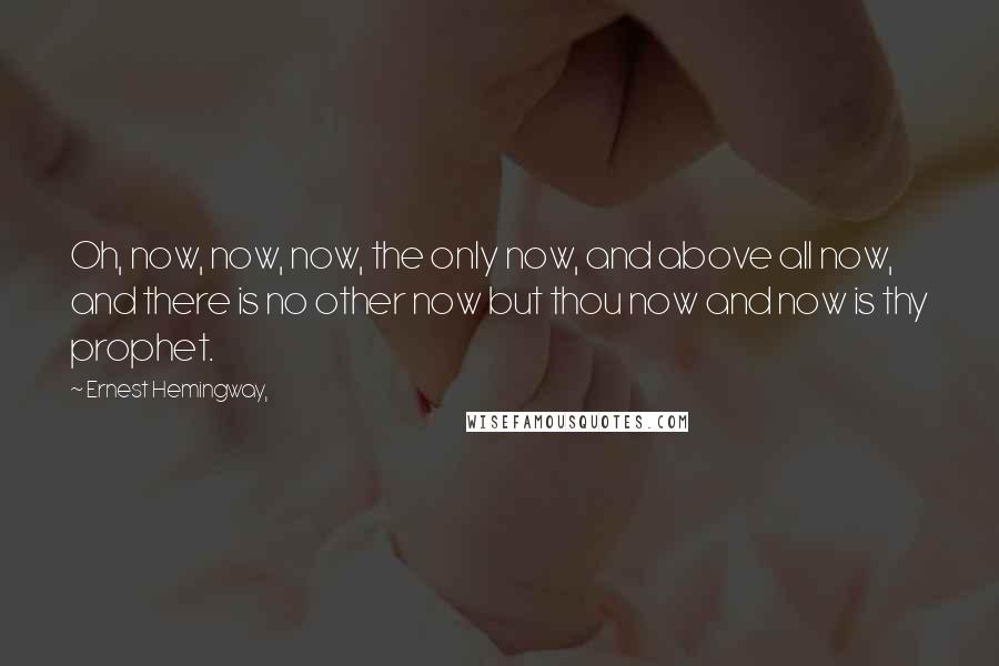 Ernest Hemingway, Quotes: Oh, now, now, now, the only now, and above all now, and there is no other now but thou now and now is thy prophet.