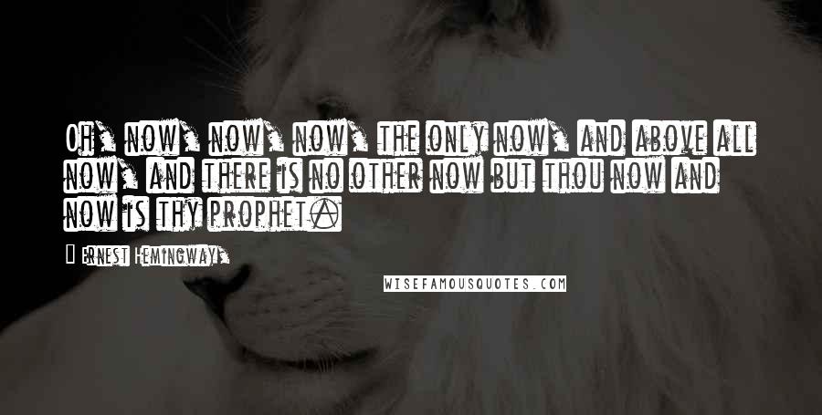 Ernest Hemingway, Quotes: Oh, now, now, now, the only now, and above all now, and there is no other now but thou now and now is thy prophet.