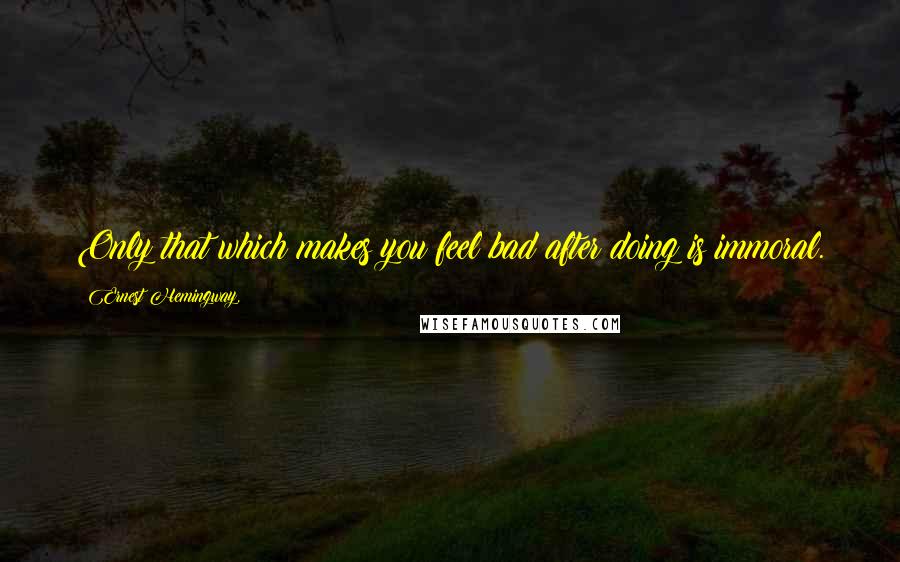 Ernest Hemingway, Quotes: Only that which makes you feel bad after doing is immoral.
