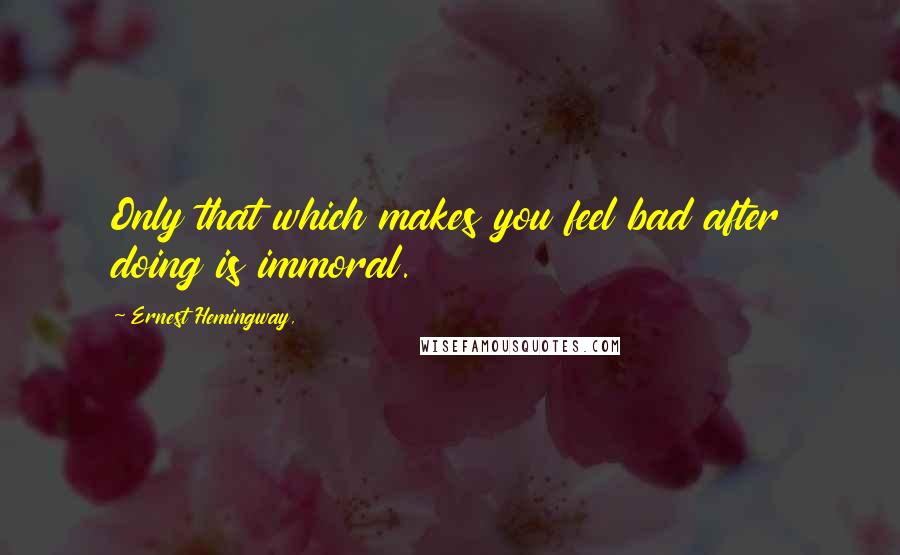 Ernest Hemingway, Quotes: Only that which makes you feel bad after doing is immoral.