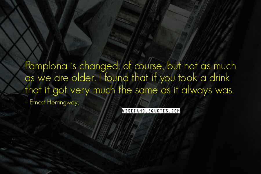 Ernest Hemingway, Quotes: Pamplona is changed, of course, but not as much as we are older. I found that if you took a drink that it got very much the same as it always was.