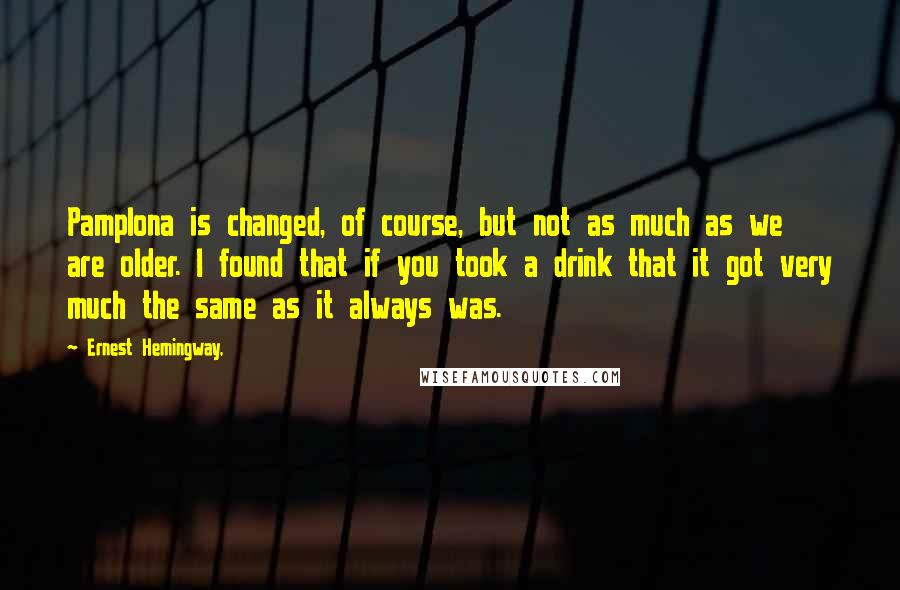 Ernest Hemingway, Quotes: Pamplona is changed, of course, but not as much as we are older. I found that if you took a drink that it got very much the same as it always was.