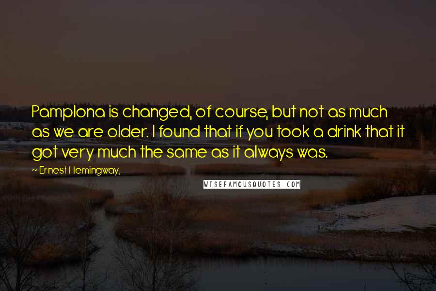 Ernest Hemingway, Quotes: Pamplona is changed, of course, but not as much as we are older. I found that if you took a drink that it got very much the same as it always was.