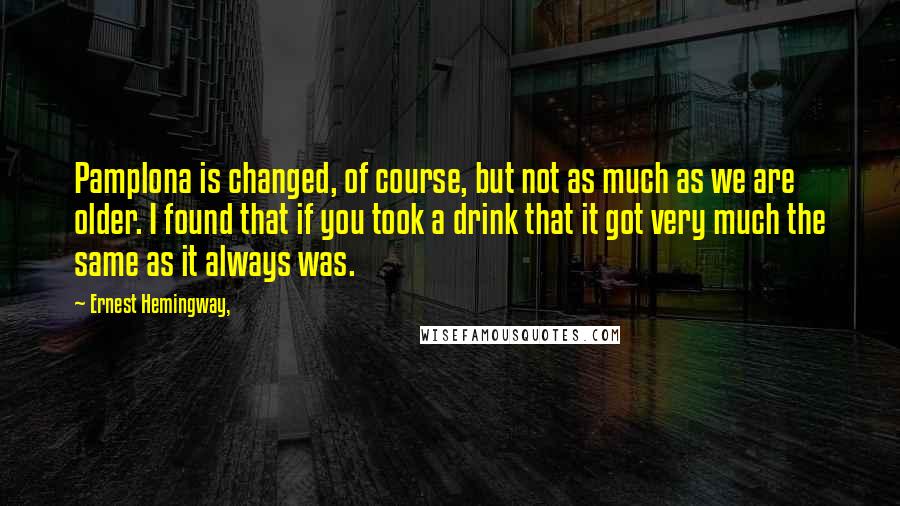 Ernest Hemingway, Quotes: Pamplona is changed, of course, but not as much as we are older. I found that if you took a drink that it got very much the same as it always was.