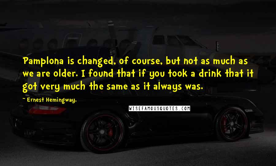 Ernest Hemingway, Quotes: Pamplona is changed, of course, but not as much as we are older. I found that if you took a drink that it got very much the same as it always was.
