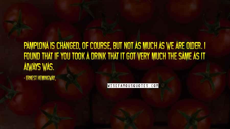 Ernest Hemingway, Quotes: Pamplona is changed, of course, but not as much as we are older. I found that if you took a drink that it got very much the same as it always was.