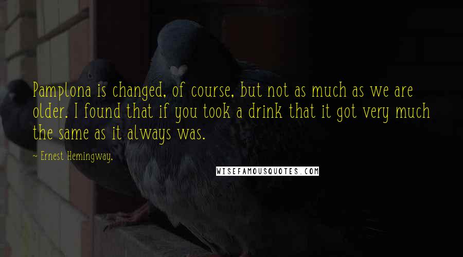 Ernest Hemingway, Quotes: Pamplona is changed, of course, but not as much as we are older. I found that if you took a drink that it got very much the same as it always was.