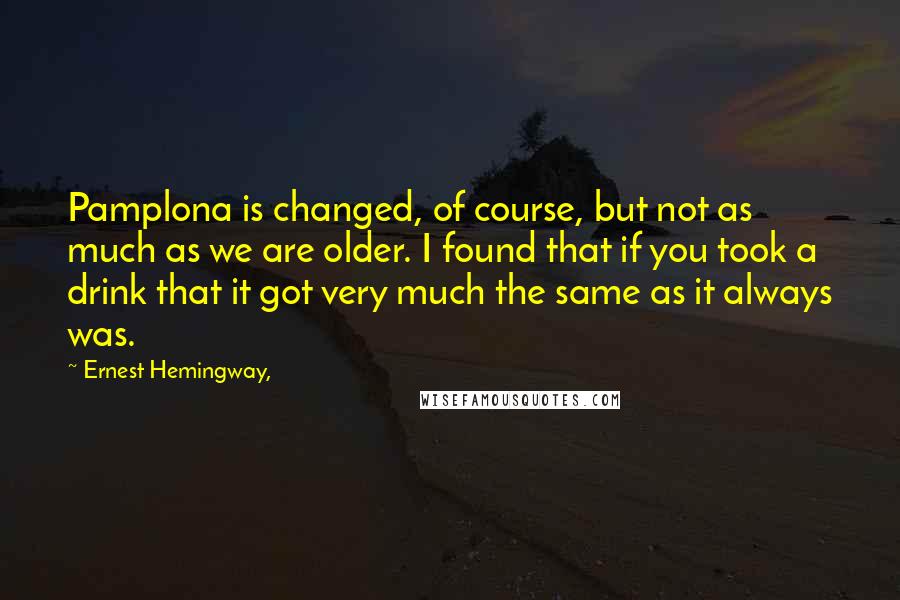 Ernest Hemingway, Quotes: Pamplona is changed, of course, but not as much as we are older. I found that if you took a drink that it got very much the same as it always was.