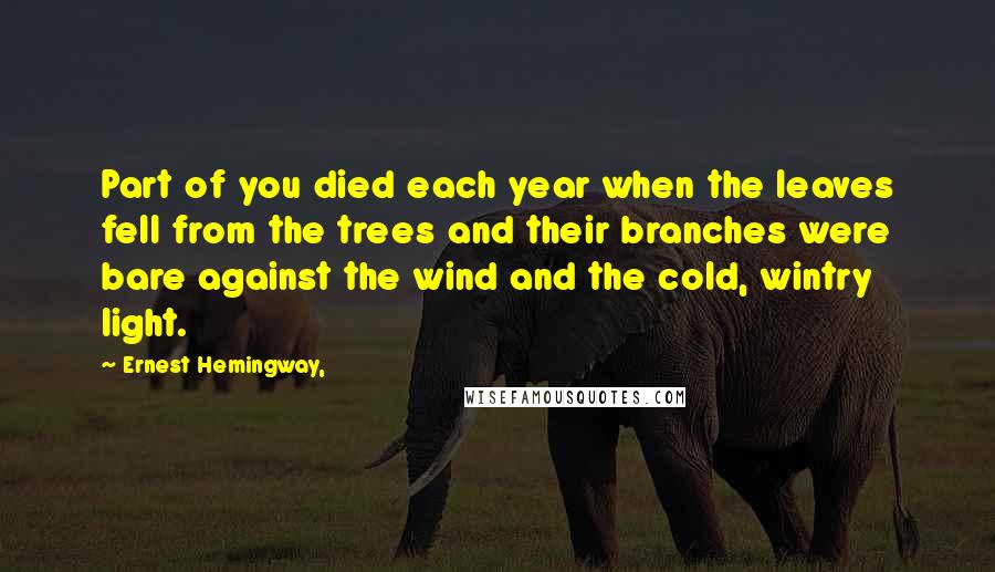 Ernest Hemingway, Quotes: Part of you died each year when the leaves fell from the trees and their branches were bare against the wind and the cold, wintry light.
