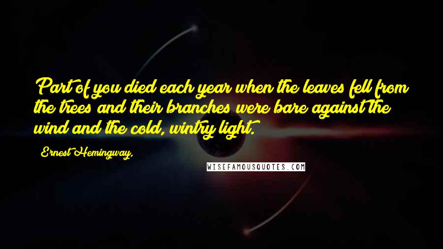 Ernest Hemingway, Quotes: Part of you died each year when the leaves fell from the trees and their branches were bare against the wind and the cold, wintry light.