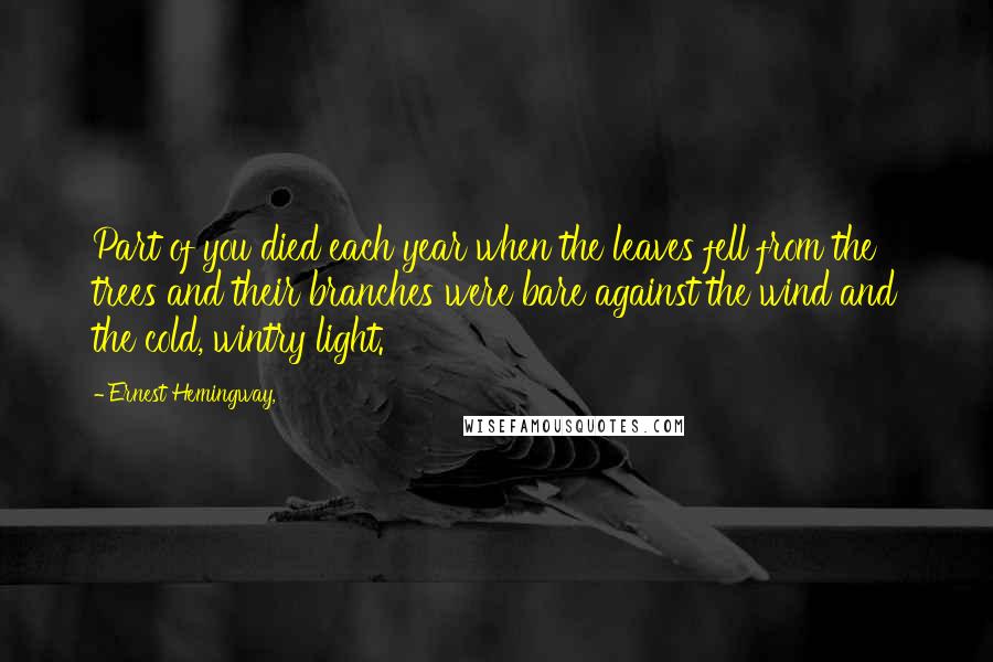 Ernest Hemingway, Quotes: Part of you died each year when the leaves fell from the trees and their branches were bare against the wind and the cold, wintry light.