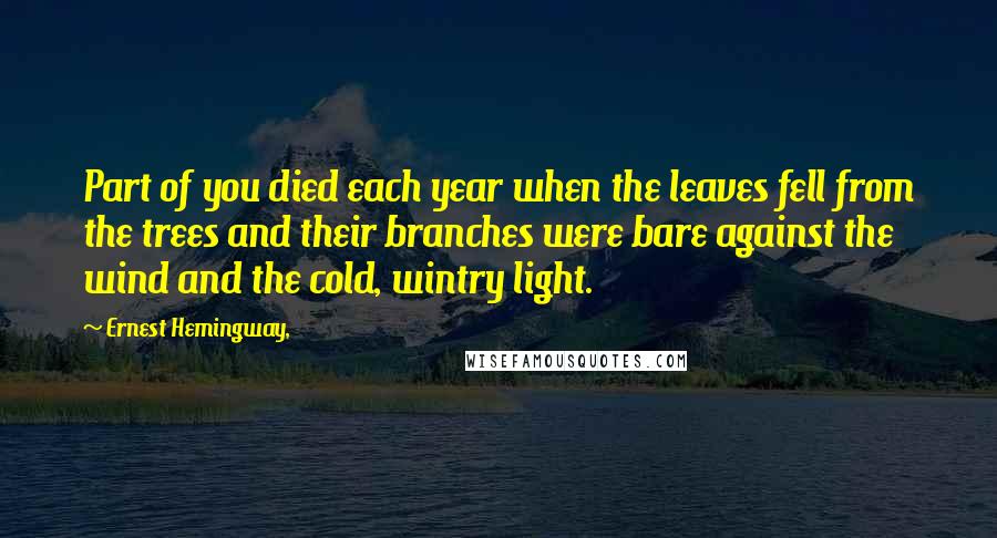 Ernest Hemingway, Quotes: Part of you died each year when the leaves fell from the trees and their branches were bare against the wind and the cold, wintry light.