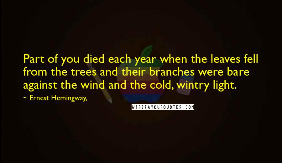 Ernest Hemingway, Quotes: Part of you died each year when the leaves fell from the trees and their branches were bare against the wind and the cold, wintry light.