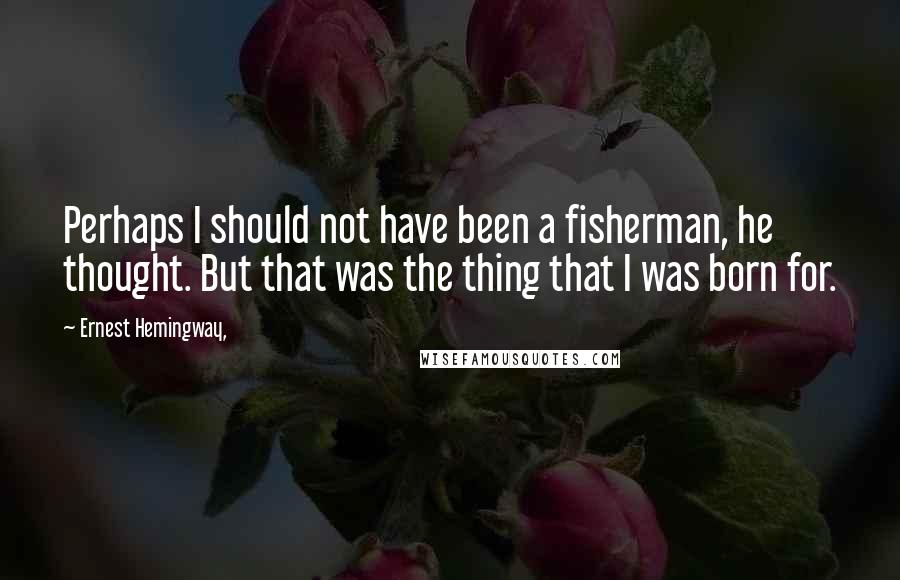 Ernest Hemingway, Quotes: Perhaps I should not have been a fisherman, he thought. But that was the thing that I was born for.