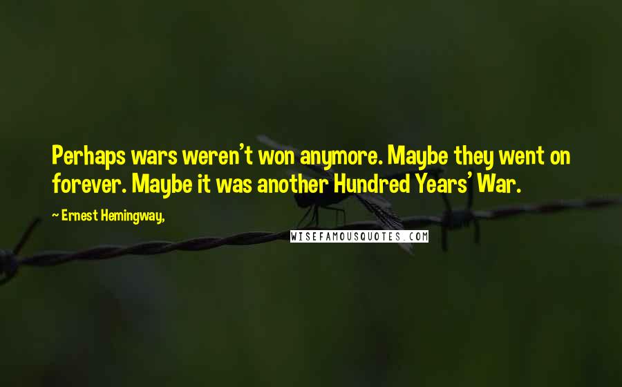 Ernest Hemingway, Quotes: Perhaps wars weren't won anymore. Maybe they went on forever. Maybe it was another Hundred Years' War.