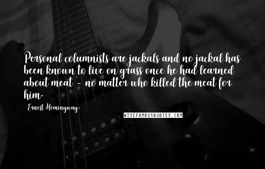 Ernest Hemingway, Quotes: Personal columnists are jackals and no jackal has been known to live on grass once he had learned about meat - no matter who killed the meat for him.