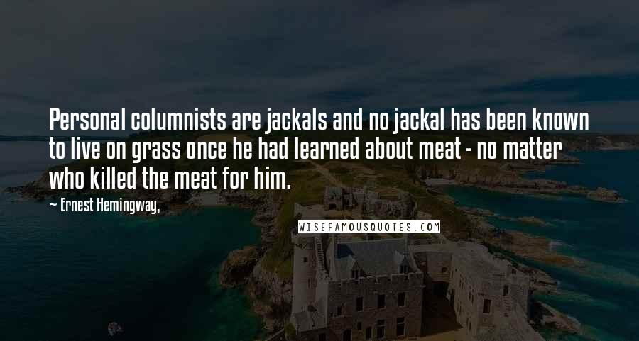 Ernest Hemingway, Quotes: Personal columnists are jackals and no jackal has been known to live on grass once he had learned about meat - no matter who killed the meat for him.