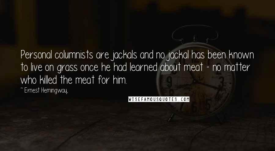 Ernest Hemingway, Quotes: Personal columnists are jackals and no jackal has been known to live on grass once he had learned about meat - no matter who killed the meat for him.