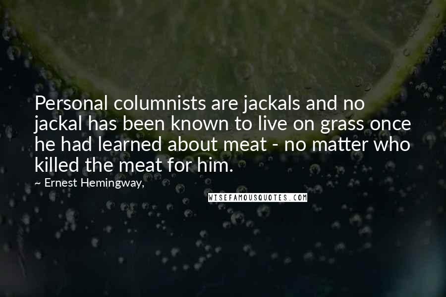 Ernest Hemingway, Quotes: Personal columnists are jackals and no jackal has been known to live on grass once he had learned about meat - no matter who killed the meat for him.