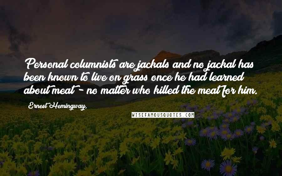 Ernest Hemingway, Quotes: Personal columnists are jackals and no jackal has been known to live on grass once he had learned about meat - no matter who killed the meat for him.