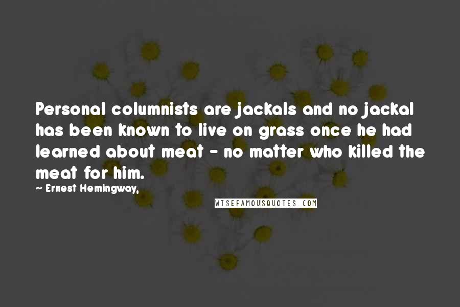 Ernest Hemingway, Quotes: Personal columnists are jackals and no jackal has been known to live on grass once he had learned about meat - no matter who killed the meat for him.