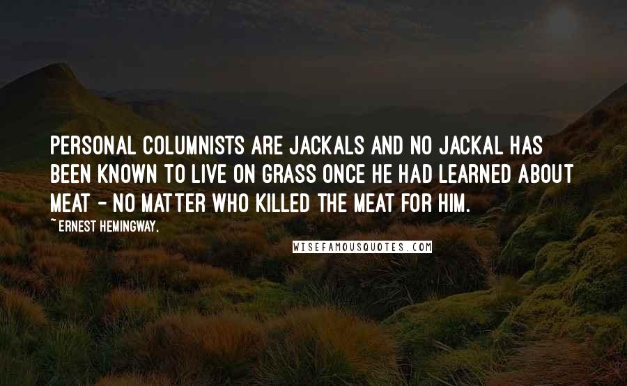 Ernest Hemingway, Quotes: Personal columnists are jackals and no jackal has been known to live on grass once he had learned about meat - no matter who killed the meat for him.