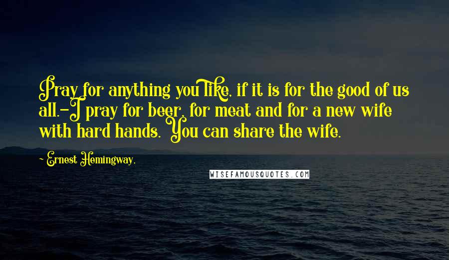 Ernest Hemingway, Quotes: Pray for anything you like, if it is for the good of us all.-I pray for beer, for meat and for a new wife with hard hands. You can share the wife.