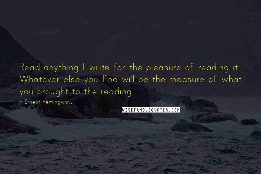 Ernest Hemingway, Quotes: Read anything I write for the pleasure of reading it. Whatever else you find will be the measure of what you brought to the reading.