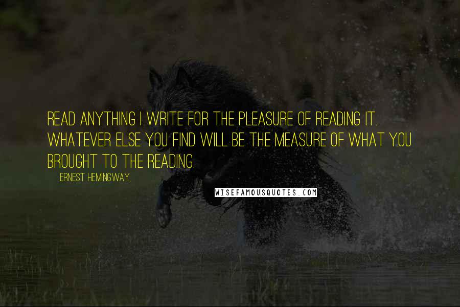 Ernest Hemingway, Quotes: Read anything I write for the pleasure of reading it. Whatever else you find will be the measure of what you brought to the reading.