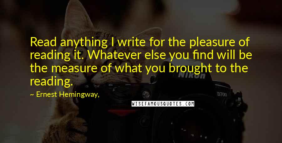 Ernest Hemingway, Quotes: Read anything I write for the pleasure of reading it. Whatever else you find will be the measure of what you brought to the reading.