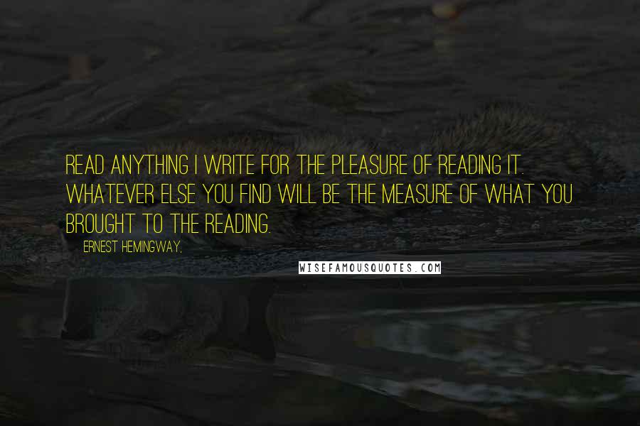 Ernest Hemingway, Quotes: Read anything I write for the pleasure of reading it. Whatever else you find will be the measure of what you brought to the reading.