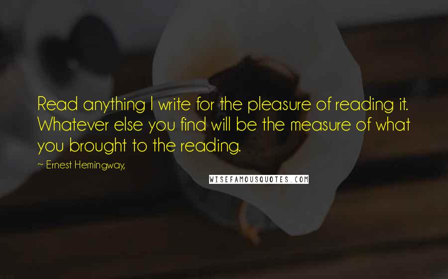 Ernest Hemingway, Quotes: Read anything I write for the pleasure of reading it. Whatever else you find will be the measure of what you brought to the reading.