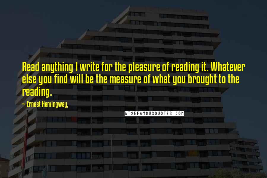 Ernest Hemingway, Quotes: Read anything I write for the pleasure of reading it. Whatever else you find will be the measure of what you brought to the reading.