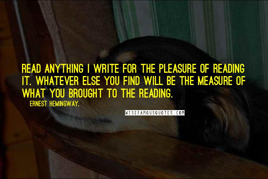 Ernest Hemingway, Quotes: Read anything I write for the pleasure of reading it. Whatever else you find will be the measure of what you brought to the reading.