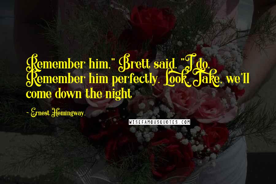 Ernest Hemingway, Quotes: Remember him," Brett said. "I do. Remember him perfectly. Look, Jake, we'll come down the night