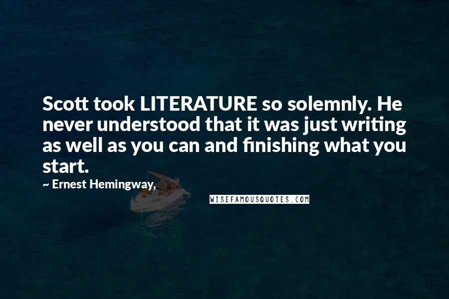 Ernest Hemingway, Quotes: Scott took LITERATURE so solemnly. He never understood that it was just writing as well as you can and finishing what you start.