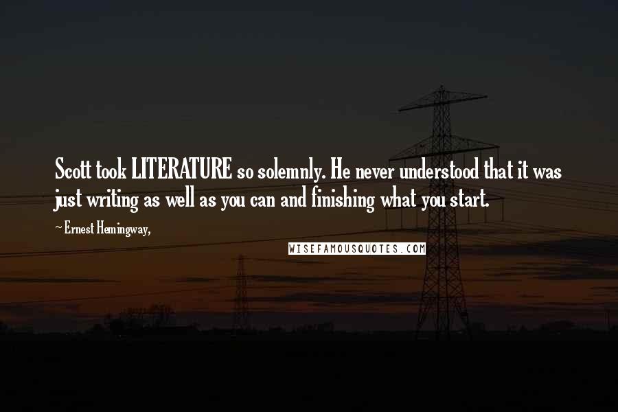 Ernest Hemingway, Quotes: Scott took LITERATURE so solemnly. He never understood that it was just writing as well as you can and finishing what you start.