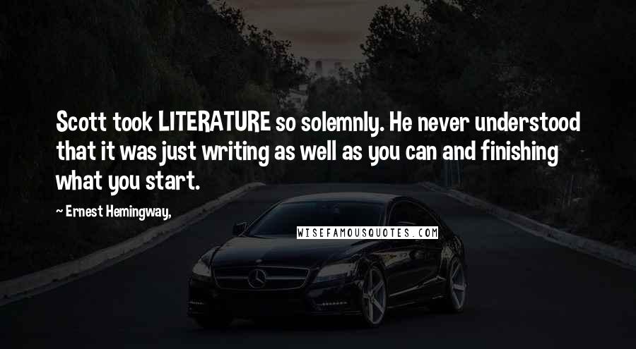 Ernest Hemingway, Quotes: Scott took LITERATURE so solemnly. He never understood that it was just writing as well as you can and finishing what you start.