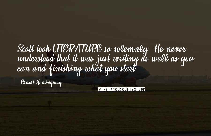 Ernest Hemingway, Quotes: Scott took LITERATURE so solemnly. He never understood that it was just writing as well as you can and finishing what you start.