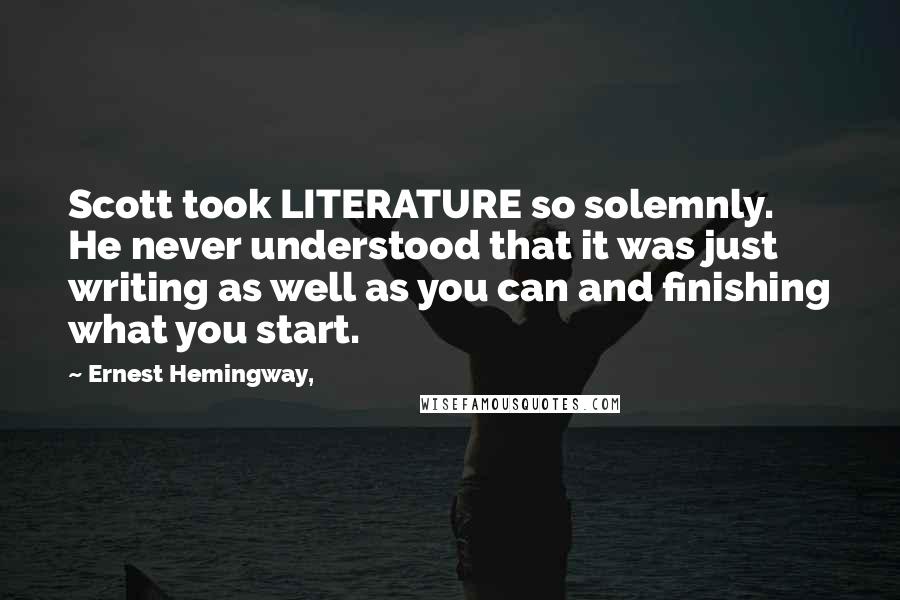 Ernest Hemingway, Quotes: Scott took LITERATURE so solemnly. He never understood that it was just writing as well as you can and finishing what you start.