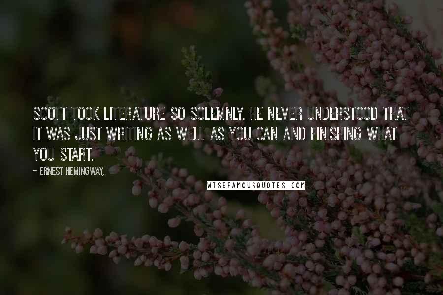 Ernest Hemingway, Quotes: Scott took LITERATURE so solemnly. He never understood that it was just writing as well as you can and finishing what you start.