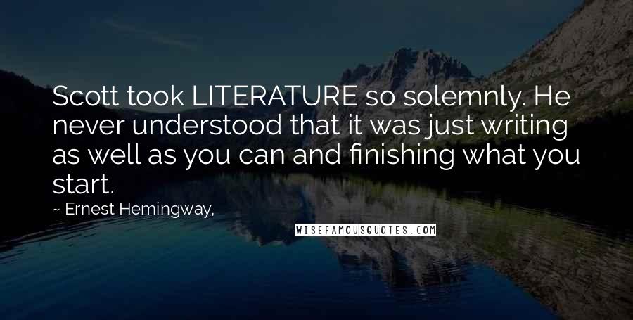 Ernest Hemingway, Quotes: Scott took LITERATURE so solemnly. He never understood that it was just writing as well as you can and finishing what you start.