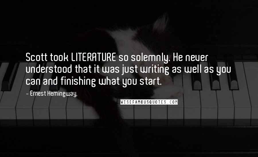 Ernest Hemingway, Quotes: Scott took LITERATURE so solemnly. He never understood that it was just writing as well as you can and finishing what you start.